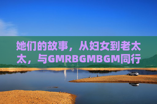 她们的故事,从妇女到老太太,与GMRBGMBGM同行,她们与GMRBGMBGM同行的一生 她们的故事,从妇女到老太太,与GMRBGMBGM同行,她们与GMRBGMBGM同行的一生