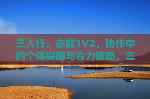 三人行,亦能1V2,协作中的个体突围与合力破局,三人行,1V2个体突围与合力破局 三人行,亦能1V2,协作中的个体突围与合力破局,三人行,1V2个体突围与合力破局