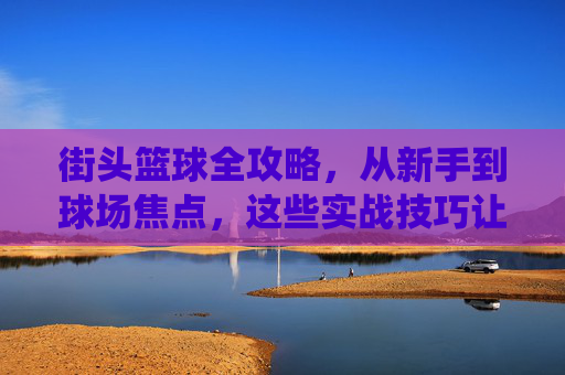 街头篮球全攻略,从新手到球场焦点,这些实战技巧让你统治街头!街头篮球实战全攻略,从新手到统治球场 街头篮球全攻略,从新手到球场焦点,这些实战技巧让你统治街头!街头篮球实战全攻略,从新手到统治球场