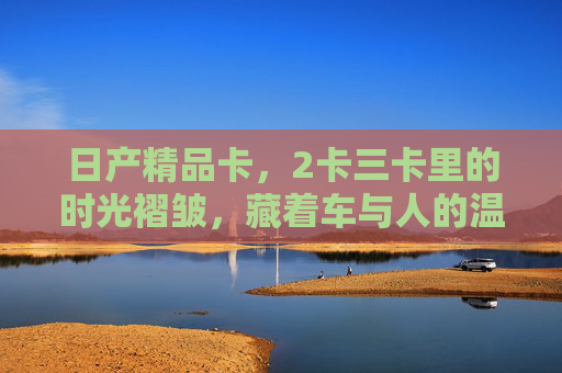 日产精品卡,2卡三卡里的时光褶皱,藏着车与人的温柔共鸣,2卡三卡时光褶皱,日产精品卡里的车人温柔共鸣 日产精品卡,2卡三卡里的时光褶皱,藏着车与人的温柔共鸣,2卡三卡时光褶皱,日产精品卡里的车人温柔共鸣