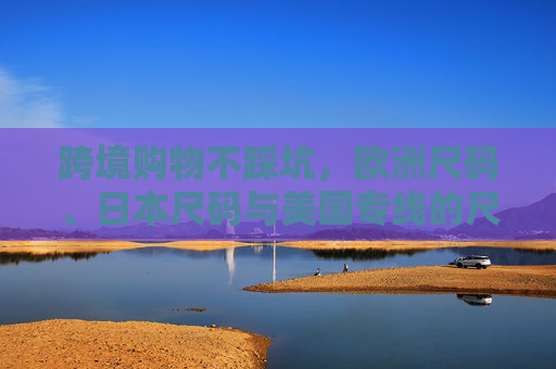 跨境购物不踩坑,欧洲尺码、日本尺码与美国专线的尺码解码指南,跨境购物尺码不踩坑,欧美日专线解码指南 跨境购物不踩坑,欧洲尺码、日本尺码与美国专线的尺码解码指南,跨境购物尺码不踩坑,欧美日专线解码指南