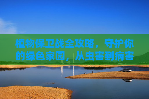 植物保卫战全攻略,守护你的绿色家园,从虫害到病害一网打尽!植物保卫战全攻略,守护绿色家园,虫害病害一网打尽 植物保卫战全攻略,守护你的绿色家园,从虫害到病害一网打尽!植物保卫战全攻略,守护绿色家园,虫害病害一网打尽