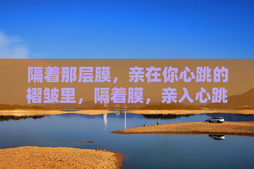 隔着那层膜,亲在你心跳的褶皱里,隔着膜,亲入心跳褶皱 隔着那层膜,亲在你心跳的褶皱里,隔着膜,亲入心跳褶皱