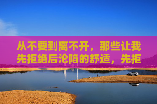 从不要到离不开，那些让我先拒绝后沦陷的舒适，先拒绝后沦陷，那些让我离不开的舒适
