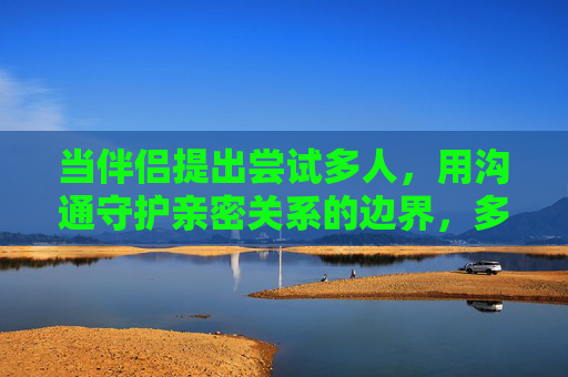 当伴侣提出尝试多人,用沟通守护亲密关系的边界,多人尝试提议,用沟通守护亲密关系边界 当伴侣提出尝试多人,用沟通守护亲密关系的边界,多人尝试提议,用沟通守护亲密关系边界