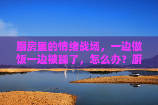 厨房里的情绪战场，一边做饭一边被躁了，怎么办？厨房里的情绪战场，做饭时烦躁怎么办？