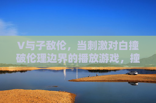 V与子敌伦，当刺激对白撞破伦理边界的播放游戏，撞破伦理边界的刺激对白，V与子敌伦游戏