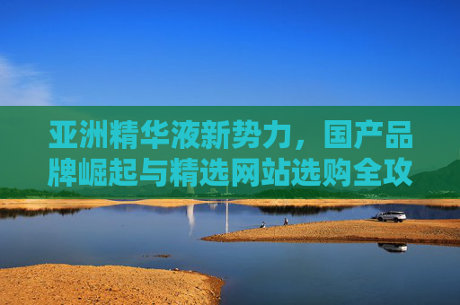 亚洲精华液新势力，国产品牌崛起与精选网站选购全攻略，亚洲精华液新势力，国产品牌崛起与选购全攻略