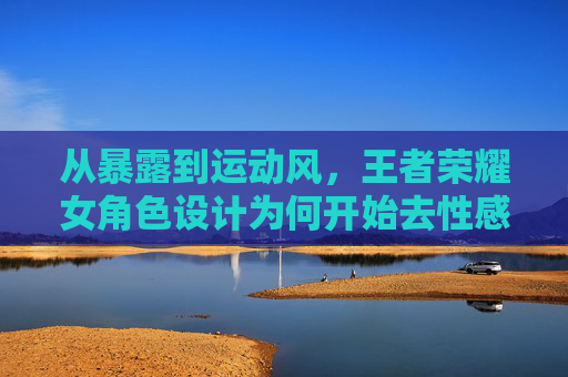 从暴露到运动风，王者荣耀女角色设计为何开始去性感化？王者荣耀女角色设计，从暴露到运动风，为何去性感化？