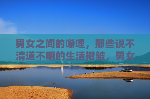 男女之间的唏哩,那些说不清道不明的生活褶皱,男女之间的唏哩,生活褶皱的难言 男女之间的唏哩,那些说不清道不明的生活褶皱,男女之间的唏哩,生活褶皱的难言