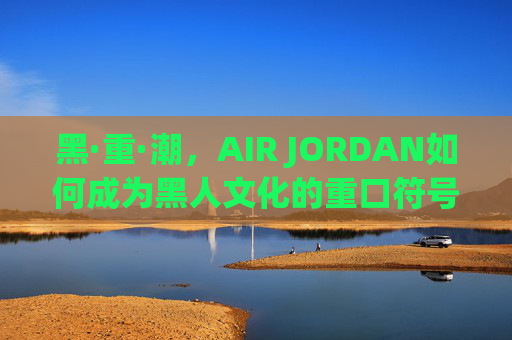 黑·重·潮,AIR JORDAN如何成为黑人文化的重口符号,AIR JORDAN,黑人文化的重口符号 黑·重·潮,AIR JORDAN如何成为黑人文化的重口符号,AIR JORDAN,黑人文化的重口符号