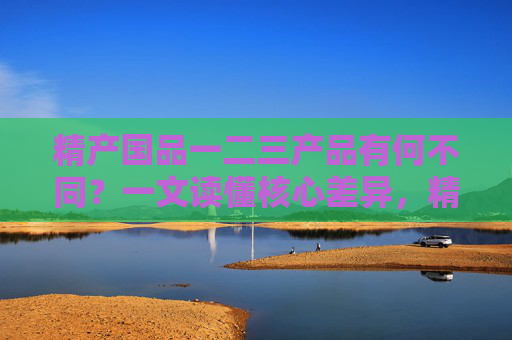 精产国品一二三产品有何不同？一文读懂核心差异，精产国品一二三产品核心差异