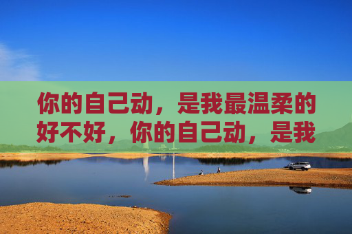 你的自己动,是我最温柔的好不好,你的自己动,是我最温柔的偏爱 你的自己动,是我最温柔的好不好,你的自己动,是我最温柔的偏爱