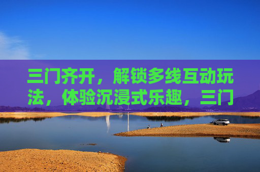 三门齐开,解锁多线互动玩法,体验沉浸式乐趣,三门齐开,解锁多线沉浸乐趣 三门齐开,解锁多线互动玩法,体验沉浸式乐趣,三门齐开,解锁多线沉浸乐趣