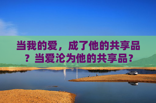 当我的爱,成了他的共享品?当爱沦为他的共享品? 当我的爱,成了他的共享品?当爱沦为他的共享品?