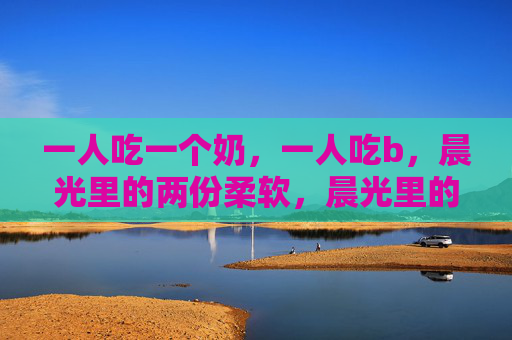 一人吃一个奶,一人吃b,晨光里的两份柔软,晨光里的两份柔软奶 一人吃一个奶,一人吃b,晨光里的两份柔软,晨光里的两份柔软奶