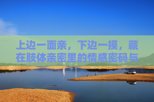 上边一面亲,下边一摸,藏在肢体亲密里的情感密码与身心疗愈,肢体亲密里的情感密码与身心疗愈 上边一面亲,下边一摸,藏在肢体亲密里的情感密码与身心疗愈,肢体亲密里的情感密码与身心疗愈