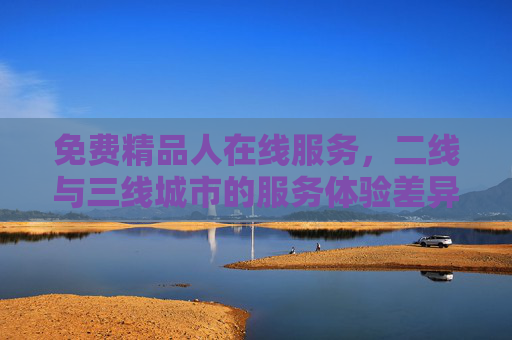 免费精品人在线服务,二线与三线城市的服务体验差异与选择建议,免费精品人在线服务,二线与三线城市体验差异及选择建议 免费精品人在线服务,二线与三线城市的服务体验差异与选择建议,免费精品人在线服务,二线与三线城市体验差异及选择建议