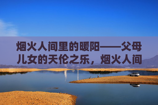 烟火人间里的暖阳——父母儿女的天伦之乐,烟火人间的暖阳天伦之乐 烟火人间里的暖阳——父母儿女的天伦之乐,烟火人间的暖阳天伦之乐