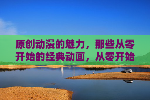 原创动漫的魅力，那些从零开始的经典动画，从零开始的原创经典动漫