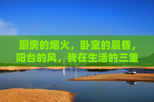 厨房的烟火,卧室的晨昏,阳台的风,我在生活的三重场里做时光,烟火晨昏风,我在生活的三重场里酿时光 厨房的烟火,卧室的晨昏,阳台的风,我在生活的三重场里做时光,烟火晨昏风,我在生活的三重场里酿时光
