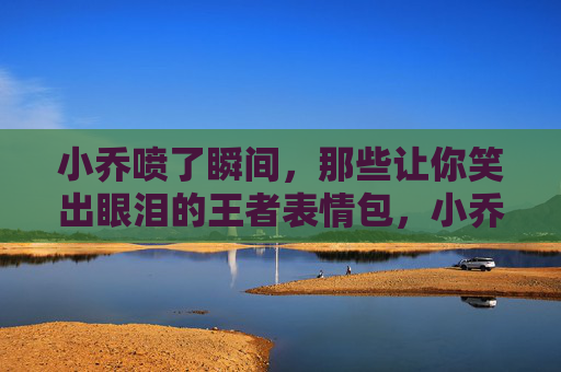 小乔喷了瞬间,那些让你笑出眼泪的王者表情包,小乔喷出笑泪!王者表情包名场面 小乔喷了瞬间,那些让你笑出眼泪的王者表情包,小乔喷出笑泪!王者表情包名场面