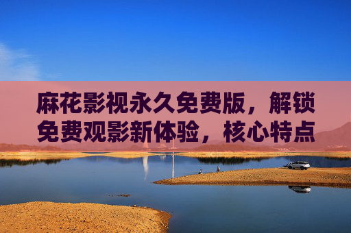 麻花影视永久免费版,解锁免费观影新体验,核心特点深度解析,麻花影视永久免费版,解锁免费观影新体验与核心特点深度解析 麻花影视永久免费版,解锁免费观影新体验,核心特点深度解析,麻花影视永久免费版,解锁免费观影新体验与核心特点深度解析