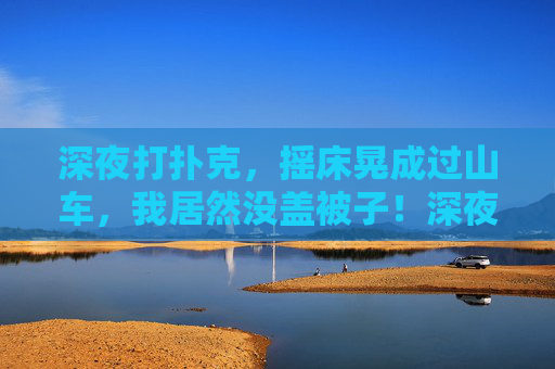 深夜打扑克,摇床晃成过山车,我居然没盖被子!深夜打扑克,摇床晃成过山车,我居然没盖被子! 深夜打扑克,摇床晃成过山车,我居然没盖被子!深夜打扑克,摇床晃成过山车,我居然没盖被子!