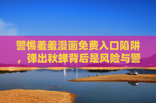 警惕羞羞漫画免费入口陷阱,弹出秋蝉背后是风险与警示,警惕羞羞漫画免费入口陷阱,弹出秋蝉背后的风险警示 警惕羞羞漫画免费入口陷阱,弹出秋蝉背后是风险与警示,警惕羞羞漫画免费入口陷阱,弹出秋蝉背后的风险警示