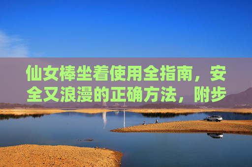仙女棒坐着使用全指南,安全又浪漫的正确方法,附步骤图解,仙女棒坐着使用全指南 仙女棒坐着使用全指南,安全又浪漫的正确方法,附步骤图解,仙女棒坐着使用全指南