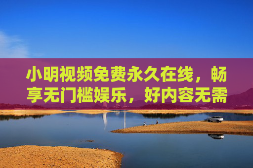 小明视频免费永久在线,畅享无门槛娱乐,好内容无需付费墙 小明视频免费永久在线,畅享无门槛娱乐,好内容无需付费墙