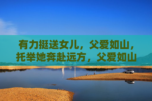 有力挺送女儿,父爱如山,托举她奔赴远方,父爱如山,托举女儿奔赴远方 有力挺送女儿,父爱如山,托举她奔赴远方,父爱如山,托举女儿奔赴远方