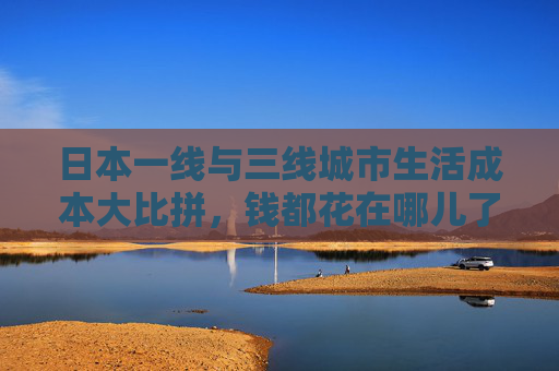日本一线与三线城市生活成本大比拼,钱都花在哪儿了?日本一线与三线城市生活成本大比拼,钱都花在哪儿? 日本一线与三线城市生活成本大比拼,钱都花在哪儿了?日本一线与三线城市生活成本大比拼,钱都花在哪儿?
