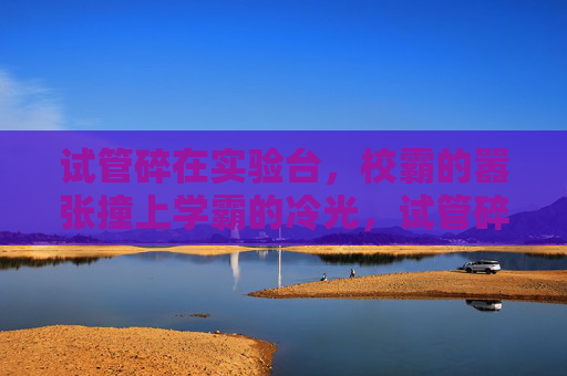 试管碎在实验台,校霸的嚣张撞上学霸的冷光,试管碎实验台,校霸嚣张撞学霸冷光 试管碎在实验台,校霸的嚣张撞上学霸的冷光,试管碎实验台,校霸嚣张撞学霸冷光
