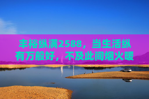 丰裕纵满2588,当生活纵有万般好,不及此间烟火暖照进日常,丰裕纵满2588,烟火暖照进日常 丰裕纵满2588,当生活纵有万般好,不及此间烟火暖照进日常,丰裕纵满2588,烟火暖照进日常
