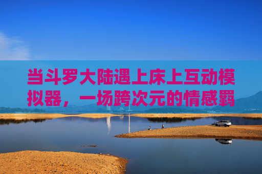 当斗罗大陆遇上床上互动模拟器,一场跨次元的情感羁绊实验,斗罗大陆遇上床上互动模拟器,跨次元情感羁绊实验 当斗罗大陆遇上床上互动模拟器,一场跨次元的情感羁绊实验,斗罗大陆遇上床上互动模拟器,跨次元情感羁绊实验