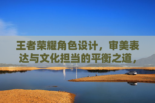 王者荣耀角色设计,审美表达与文化担当的平衡之道,王者荣耀角色设计,审美与文化的平衡之道 王者荣耀角色设计,审美表达与文化担当的平衡之道,王者荣耀角色设计,审美与文化的平衡之道