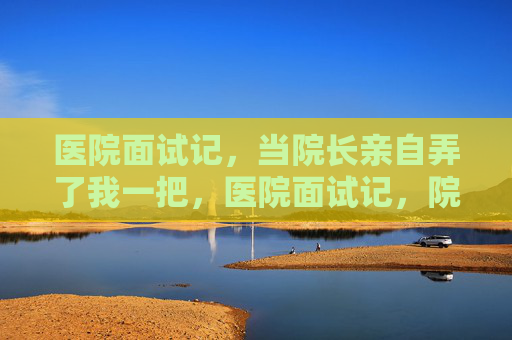 医院面试记,当院长亲自弄了我一把,医院面试记,院长亲自弄了我一把 医院面试记,当院长亲自弄了我一把,医院面试记,院长亲自弄了我一把
