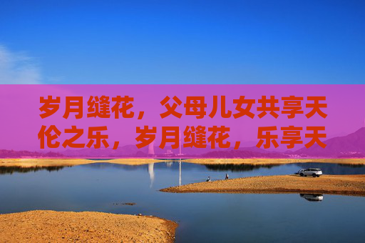 岁月缝花,父母儿女共享天伦之乐,岁月缝花,乐享天伦 岁月缝花,父母儿女共享天伦之乐,岁月缝花,乐享天伦