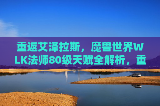 重返艾泽拉斯,魔兽世界WLK法师80级天赋全解析,重返艾泽拉斯,魔兽世界WLK法师80级天赋全解析 重返艾泽拉斯,魔兽世界WLK法师80级天赋全解析,重返艾泽拉斯,魔兽世界WLK法师80级天赋全解析