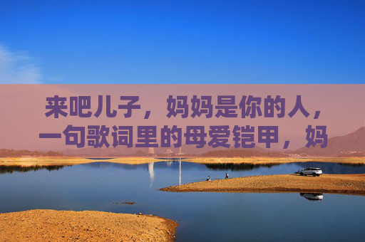 来吧儿子,妈妈是你的人,一句歌词里的母爱铠甲,妈妈是你的人,歌词里的母爱铠甲 来吧儿子,妈妈是你的人,一句歌词里的母爱铠甲,妈妈是你的人,歌词里的母爱铠甲