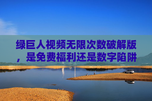 绿巨人视频无限次数破解版,是免费福利还是数字陷阱?绿巨人视频破解版,免费福利还是数字陷阱? 绿巨人视频无限次数破解版,是免费福利还是数字陷阱?绿巨人视频破解版,免费福利还是数字陷阱?