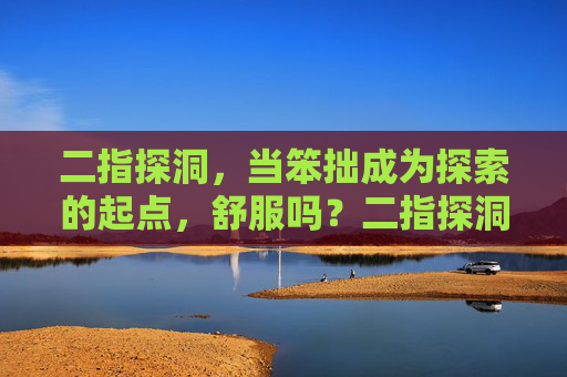 二指探洞，当笨拙成为探索的起点，舒服吗？二指探洞，笨拙为始，探索启程