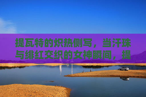 提瓦特的炽热侧写,当汗珠与绯红交织的女神瞬间,提瓦特炽热侧写,汗珠与绯红交织的女神瞬间 提瓦特的炽热侧写,当汗珠与绯红交织的女神瞬间,提瓦特炽热侧写,汗珠与绯红交织的女神瞬间