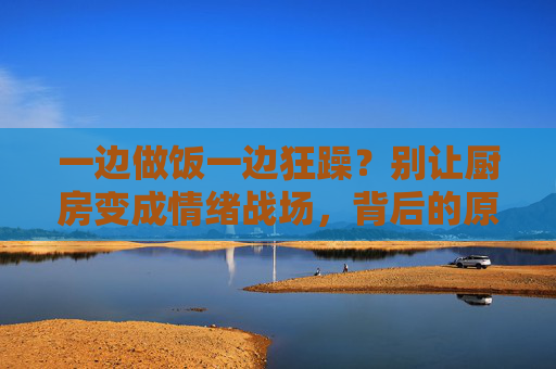 一边做饭一边狂躁?别让厨房变成情绪战场,背后的原因和应对办法在这里,做饭狂躁?厨房情绪战场的背后原因与应对 一边做饭一边狂躁?别让厨房变成情绪战场,背后的原因和应对办法在这里,做饭狂躁?厨房情绪战场的背后原因与应对
