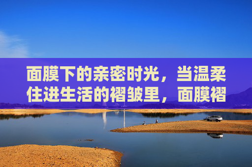 面膜下的亲密时光,当温柔住进生活的褶皱里,面膜褶皱里的温柔亲密时光 面膜下的亲密时光,当温柔住进生活的褶皱里,面膜褶皱里的温柔亲密时光