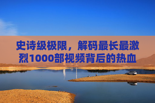 史诗级极限，解码最长最激烈1000部视频背后的热血与坚守，史诗级极限，1000部热血视频背后的坚守