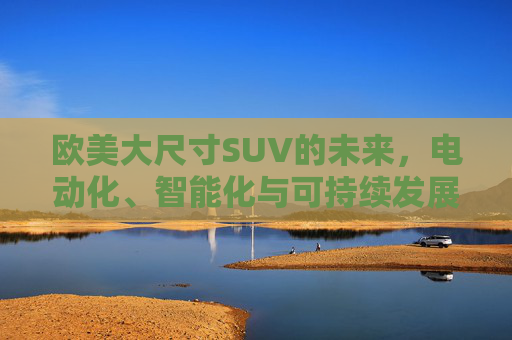 欧美大尺寸SUV的未来，电动化、智能化与可持续发展的新赛道，欧美大尺寸SUV的未来，电动化、智能化与可持续发展的新赛道