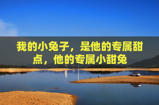 我的小兔子,是他的专属甜点,他的专属小甜兔 我的小兔子,是他的专属甜点,他的专属小甜兔