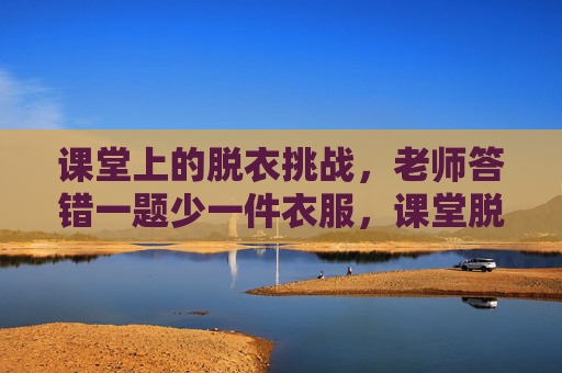 课堂上的脱衣挑战,老师答错一题少一件衣服,课堂脱衣挑战,老师答错一题少一件衣服 课堂上的脱衣挑战,老师答错一题少一件衣服,课堂脱衣挑战,老师答错一题少一件衣服